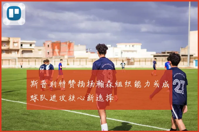 斯普利特赞扬杨瀚森组织能力或成球队进攻核心新选择
