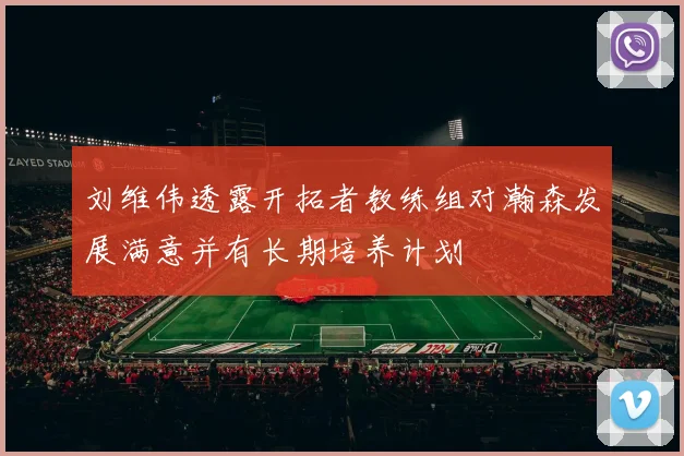刘维伟透露开拓者教练组对瀚森发展满意并有长期培养计划