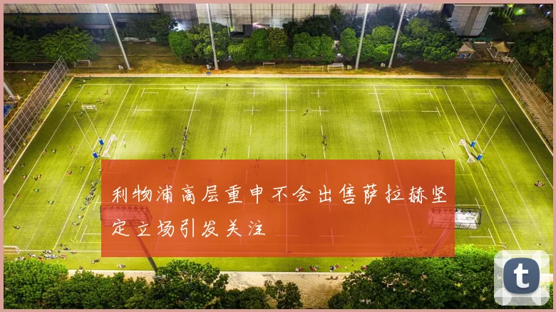 利物浦高层重申不会出售萨拉赫坚定立场引发关注