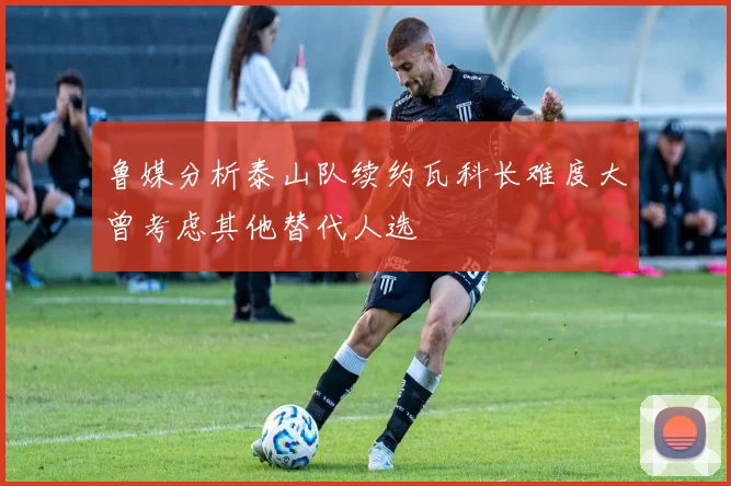 鲁媒分析泰山队续约瓦科长难度大曾考虑其他替代人选