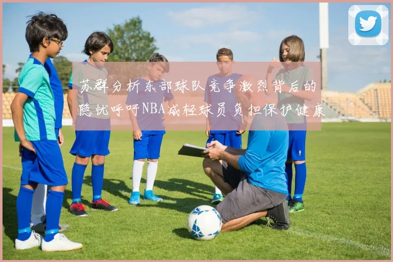 苏群分析东部球队竞争激烈背后的隐忧呼吁NBA减轻球员负担保护健康