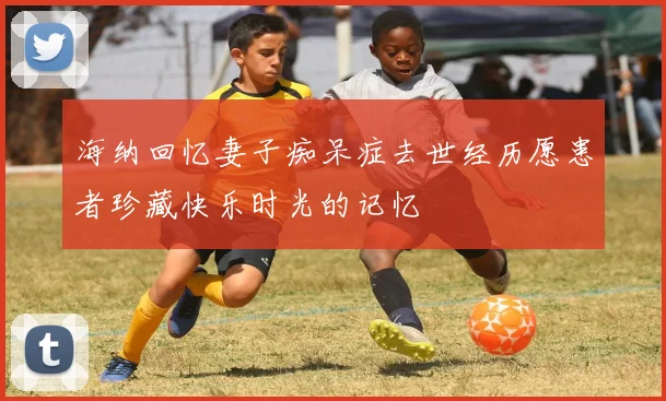 海纳回忆妻子痴呆症去世经历愿患者珍藏快乐时光的记忆