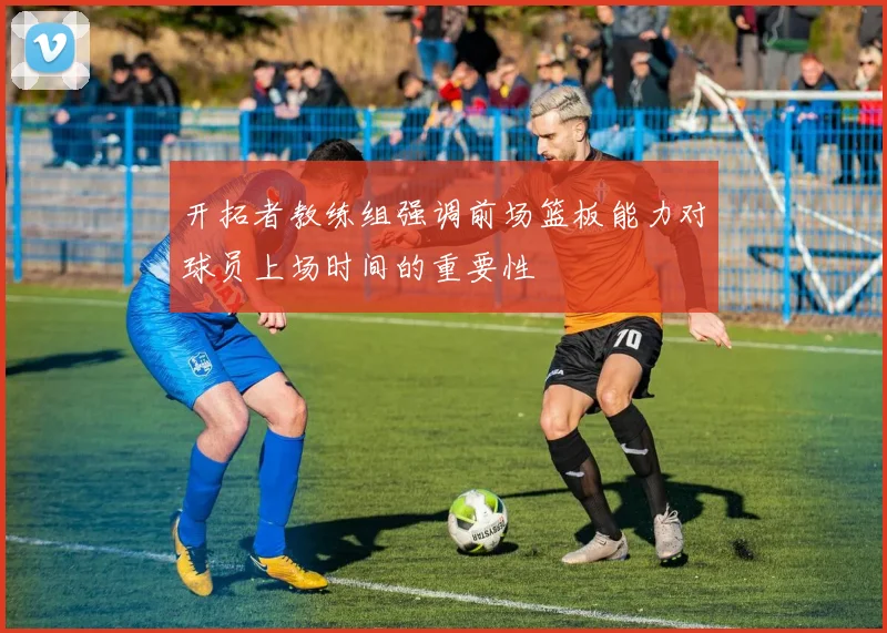 开拓者教练组强调前场篮板能力对球员上场时间的重要性