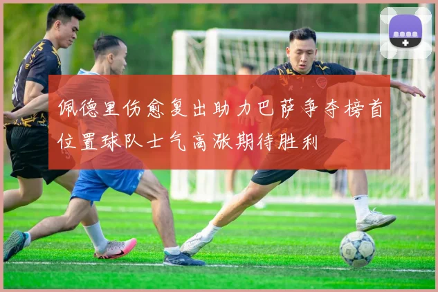 佩德里伤愈复出助力巴萨争夺榜首位置球队士气高涨期待胜利