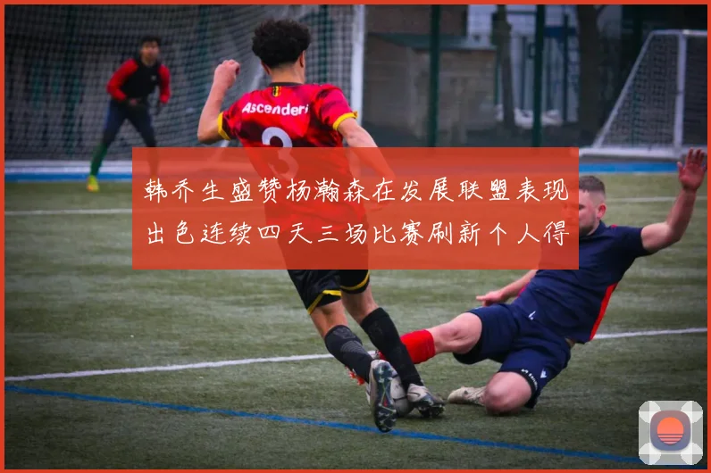 韩乔生盛赞杨瀚森在发展联盟表现出色连续四天三场比赛刷新个人得分与篮板纪录