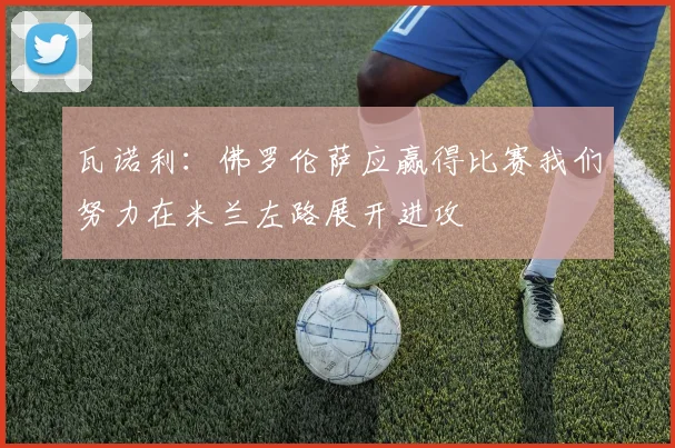 瓦诺利：佛罗伦萨应赢得比赛我们努力在米兰左路展开进攻