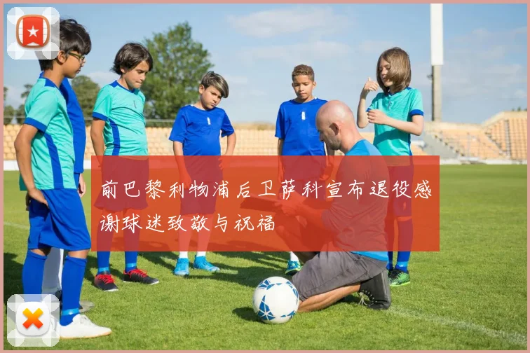 前巴黎利物浦后卫萨科宣布退役感谢球迷致敬与祝福