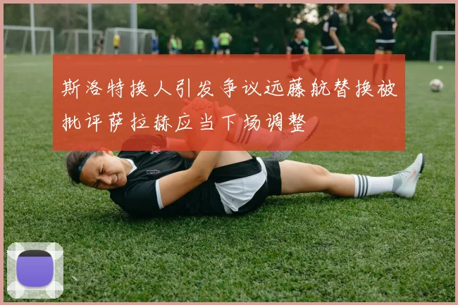 斯洛特换人引发争议远藤航替换被批评萨拉赫应当下场调整