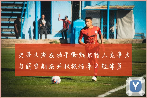 史蒂文斯成功平衡凯尔特人竞争力与薪资削减并积极培养年轻球员