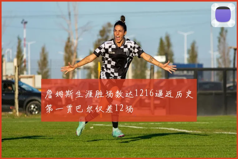 詹姆斯生涯胜场数达1216逼近历史第一贾巴尔仅差12场