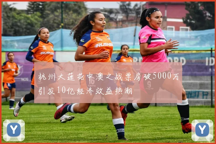 杭州大莲花中澳之战票房破5000万引发10亿经济效益热潮