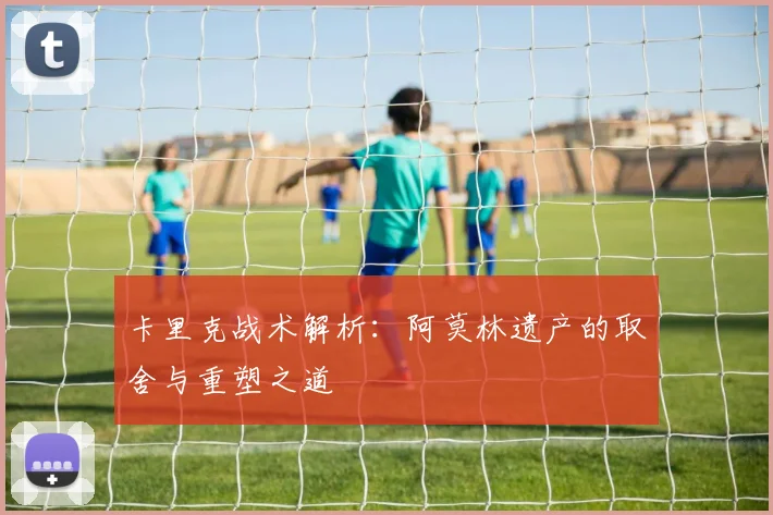 卡里克战术解析：阿莫林遗产的取舍与重塑之道