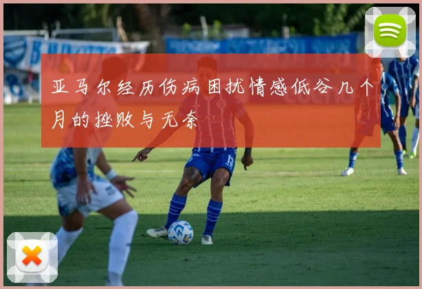 亚马尔经历伤病困扰情感低谷几个月的挫败与无奈