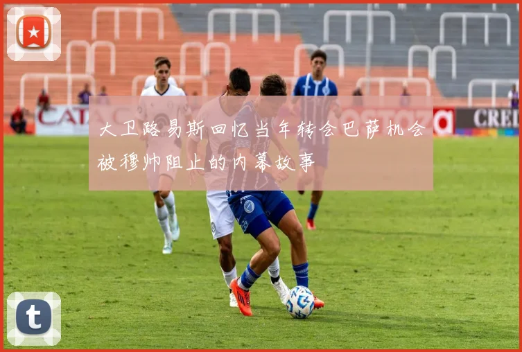 大卫路易斯回忆当年转会巴萨机会被穆帅阻止的内幕故事