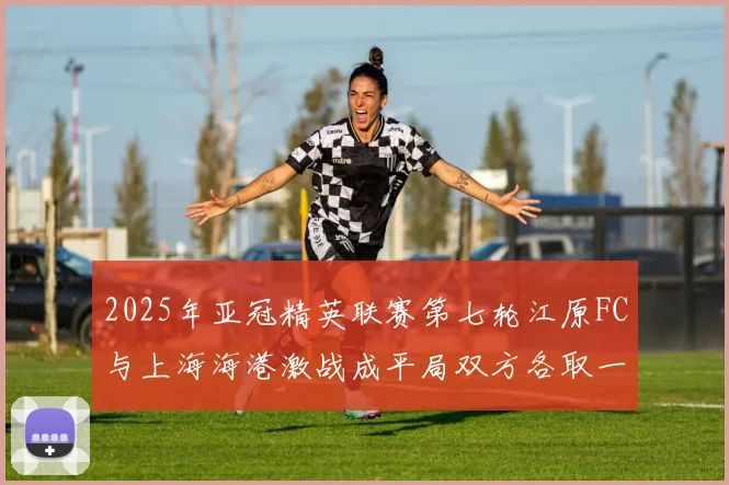 2025年亚冠精英联赛第七轮江原FC与上海海港激战成平局双方各取一分