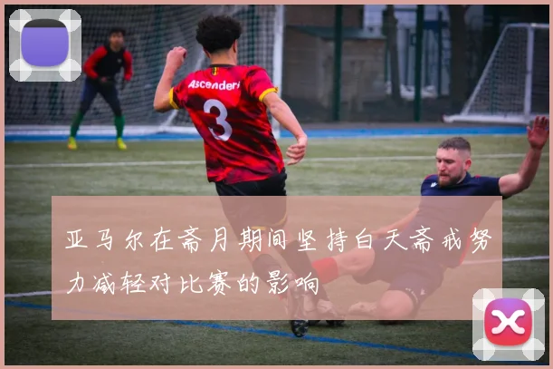 亚马尔在斋月期间坚持白天斋戒努力减轻对比赛的影响