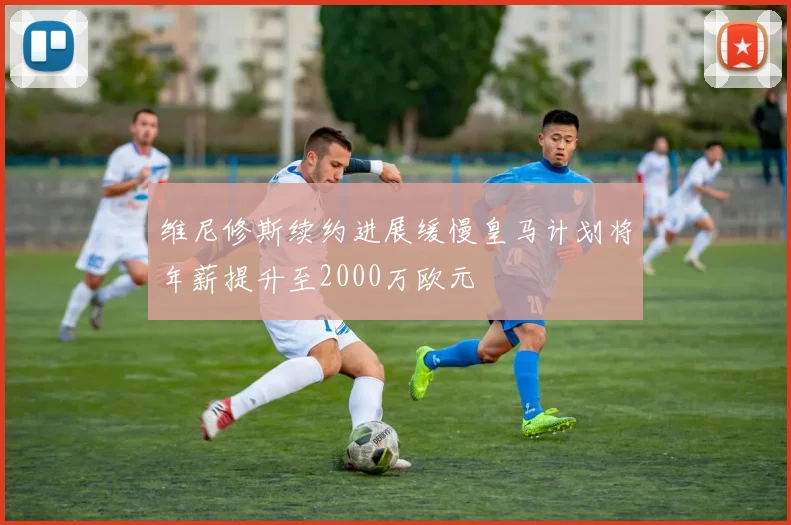 维尼修斯续约进展缓慢皇马计划将年薪提升至2000万欧元