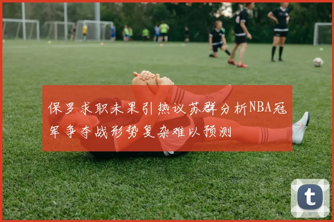 保罗求职未果引热议苏群分析NBA冠军争夺战形势复杂难以预测