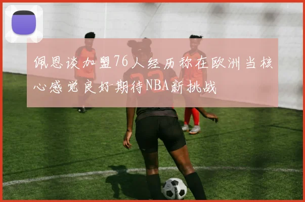 佩恩谈加盟76人经历称在欧洲当核心感觉良好期待NBA新挑战