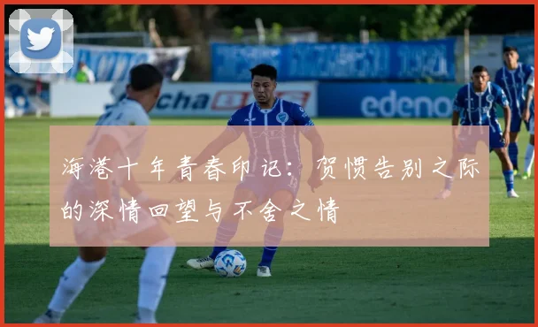 海港十年青春印记：贺惯告别之际的深情回望与不舍之情