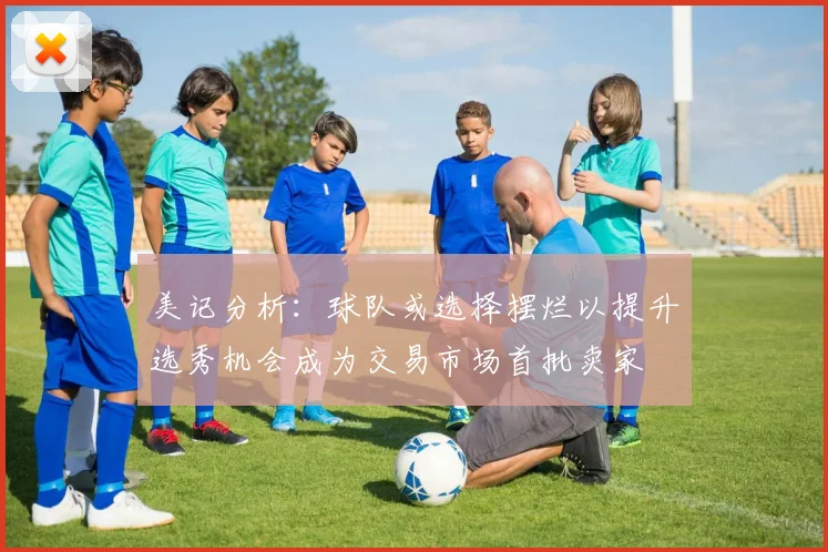 美记分析：球队或选择摆烂以提升选秀机会成为交易市场首批卖家