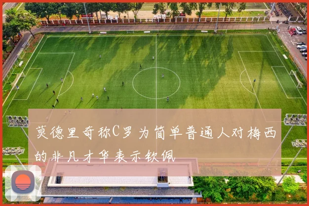 莫德里奇称C罗为简单普通人对梅西的非凡才华表示钦佩