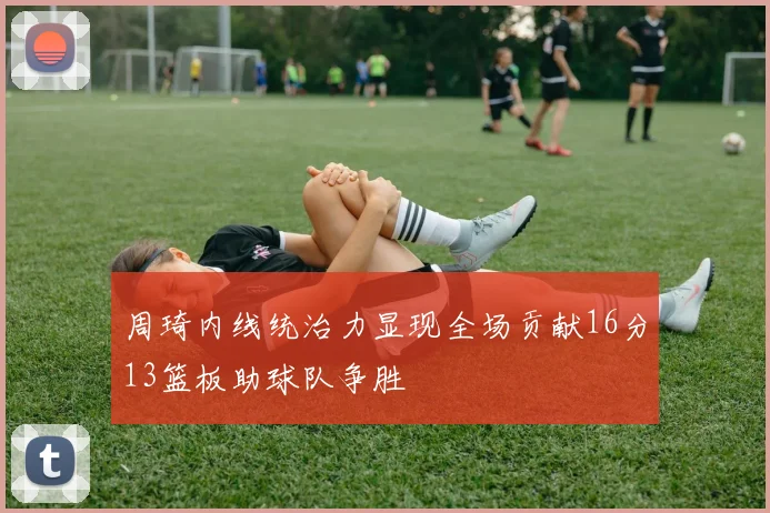 周琦内线统治力显现全场贡献16分13篮板助球队争胜