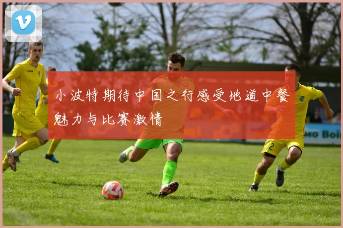 小波特期待中国之行感受地道中餐魅力与比赛激情