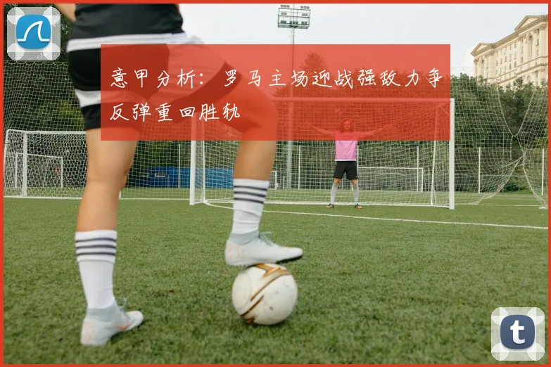 意甲分析：罗马主场迎战强敌力争反弹重回胜轨