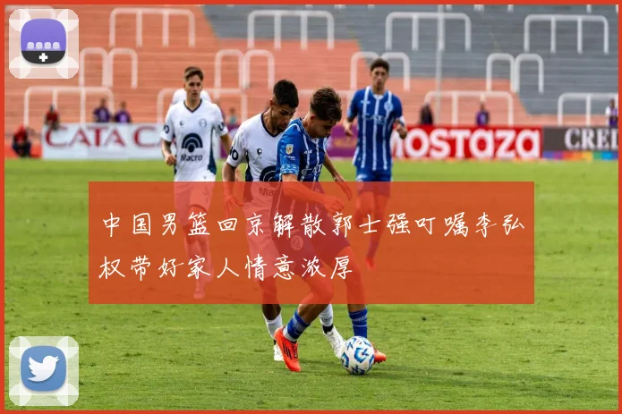 中国男篮回京解散郭士强叮嘱李弘权带好家人情意浓厚
