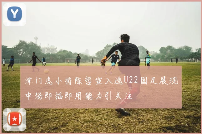 津门虎小将陈哲宣入选U22国足展现中场即插即用能力引关注