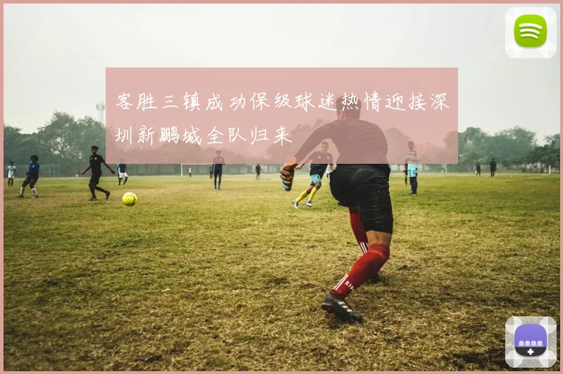 客胜三镇成功保级球迷热情迎接深圳新鹏城全队归来