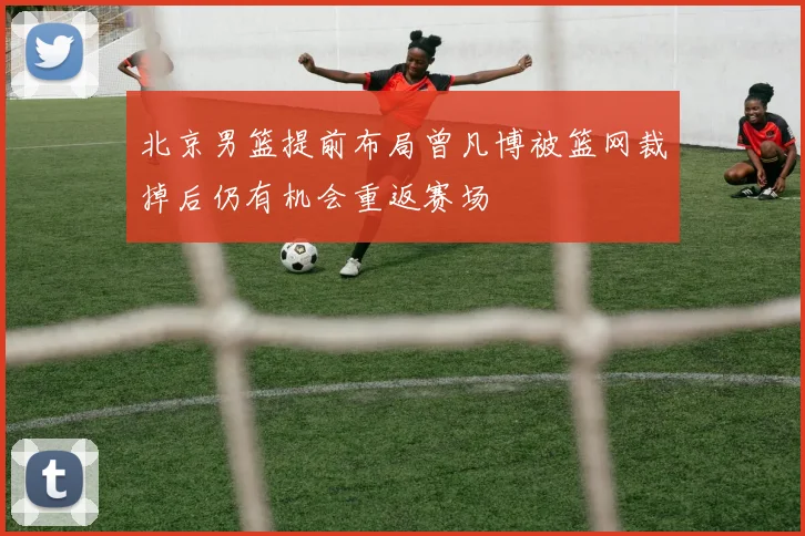 北京男篮提前布局曾凡博被篮网裁掉后仍有机会重返赛场