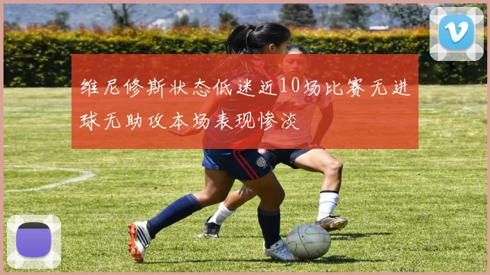 维尼修斯状态低迷近10场比赛无进球无助攻本场表现惨淡