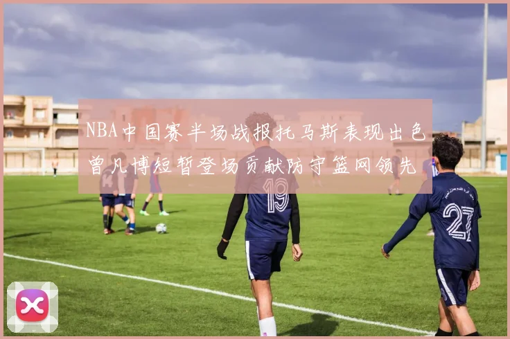 NBA中国赛半场战报托马斯表现出色曾凡博短暂登场贡献防守篮网领先太阳