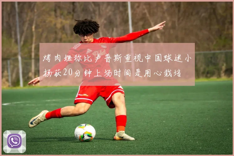 烤肉姐称比卢普斯重视中国球迷小杨获20分钟上场时间是用心栽培