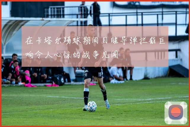 在卡塔尔踢球期间目睹导弹拦截巨响令人心惊的战争见闻