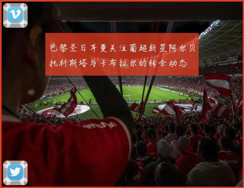 巴黎圣日耳曼关注葡超新星阿尔贝托科斯塔与卡布拉尔的转会动态