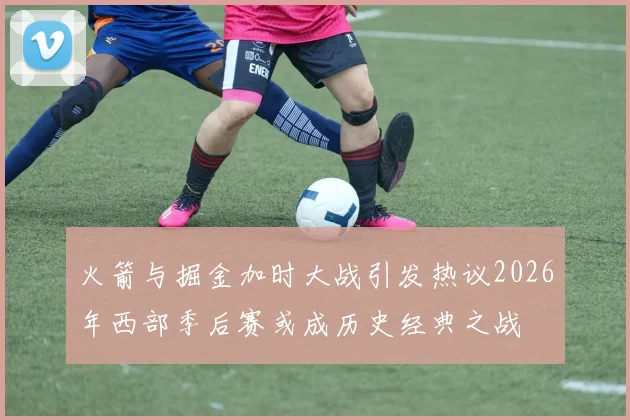火箭与掘金加时大战引发热议2026年西部季后赛或成历史经典之战