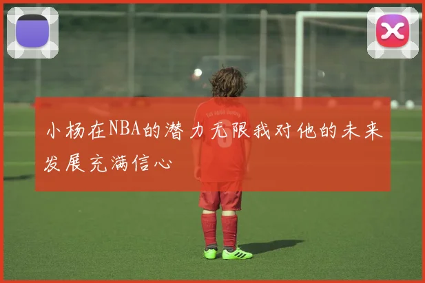 小杨在NBA的潜力无限我对他的未来发展充满信心