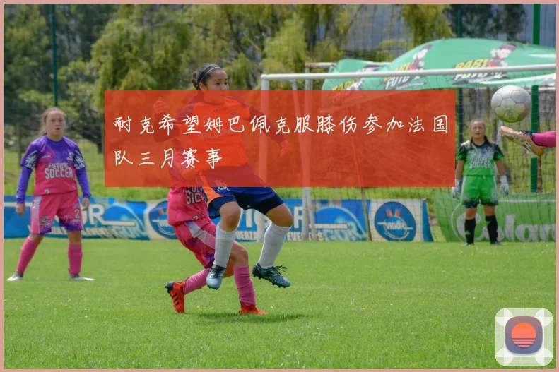 耐克希望姆巴佩克服膝伤参加法国队三月赛事