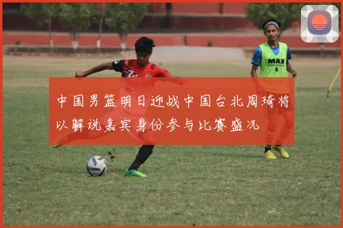 中国男篮明日迎战中国台北周琦将以解说嘉宾身份参与比赛盛况
