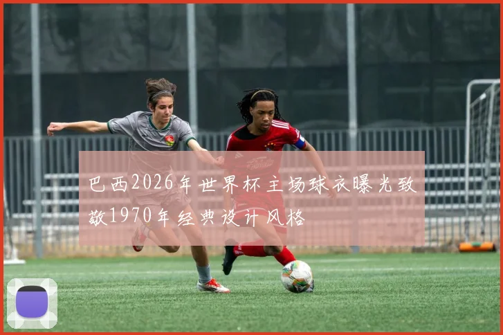 巴西2026年世界杯主场球衣曝光致敬1970年经典设计风格